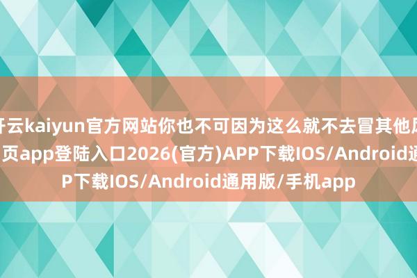 开云kaiyun官方网站你也不可因为这么就不去冒其他风险-kai云体育网页app登陆入口2026(官方)APP下载IOS/Android通用版/手机app