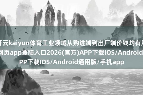 开云kaiyun体育工业领域从购进端到出厂端价钱均有所回暖-kai云体育网页app登陆入口2026(官方)APP下载IOS/Android通用版/手机app