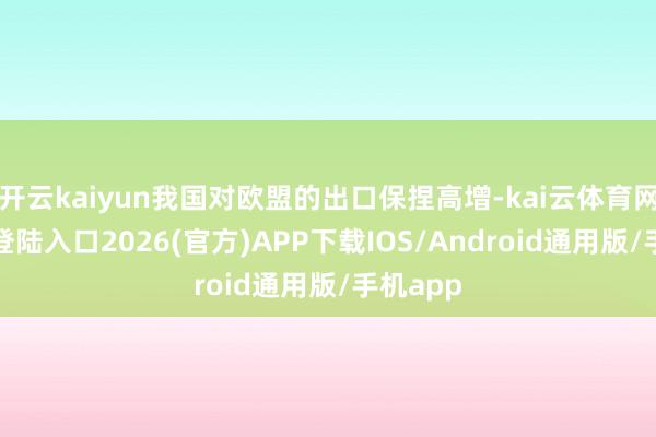 开云kaiyun我国对欧盟的出口保捏高增-kai云体育网页app登陆入口2026(官方)APP下载IOS/Android通用版/手机app