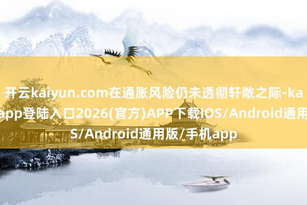 开云kaiyun.com在通胀风险仍未透彻轩敞之际-kai云体育网页app登陆入口2026(官方)APP下载IOS/Android通用版/手机app
