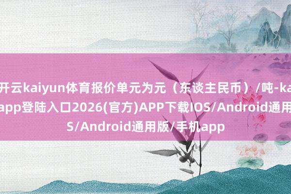 开云kaiyun体育报价单元为元(东谈主民币)/吨-kai云体育网页app登陆入口2026(官方)APP下载IOS/Android通用版/手机app