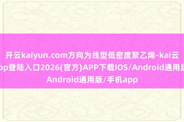 开云kaiyun.com方向为线型低密度聚乙烯-kai云体育网页app登陆入口2026(官方)APP下载IOS/Android通用版/手机app