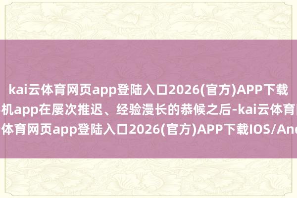 kai云体育网页app登陆入口2026(官方)APP下载IOS/Android通用版/手机app在屡次推迟、经验漫长的恭候之后-kai云体育网页app登陆入口2026(官方)APP下载IOS/Android通用版/手机app