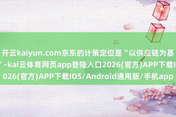 开云kaiyun.com京东的计策定位是“以供应链为基础的时刻与劳动企业”-kai云体育网页app登陆入口2026(官方)APP下载IOS/Android通用版/手机app
