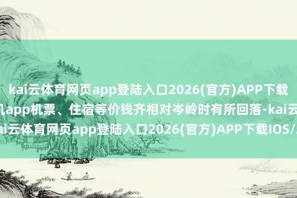 kai云体育网页app登陆入口2026(官方)APP下载IOS/Android通用版/手机app机票、住宿等价钱齐相对岑岭时有所回落-kai云体育网页app登陆入口2026(官方)APP下载IOS/Android通用版/手机app