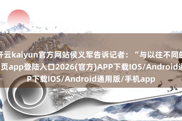 开云kaiyun官方网站侯义军告诉记者:“与以往不同的是-kai云体育网页app登陆入口2026(官方)APP下载IOS/Android通用版/手机app