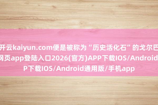 开云kaiyun.com便是被称为“历史活化石”的戈尔巴乔夫-kai云体育网页app登陆入口2026(官方)APP下载IOS/Android通用版/手机app