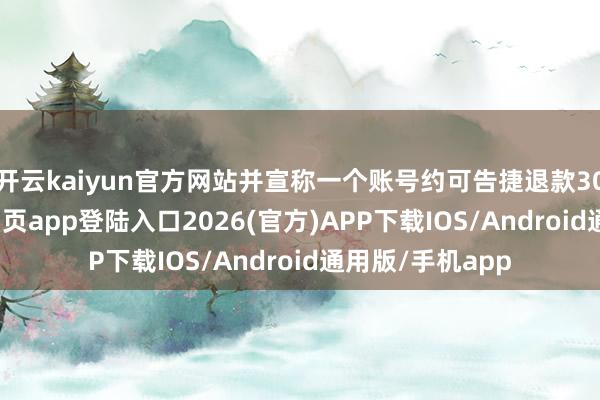 开云kaiyun官方网站并宣称一个账号约可告捷退款30次-kai云体育网页app登陆入口2026(官方)APP下载IOS/Android通用版/手机app