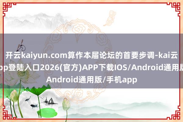 开云kaiyun.com算作本届论坛的首要步调-kai云体育网页app登陆入口2026(官方)APP下载IOS/Android通用版/手机app