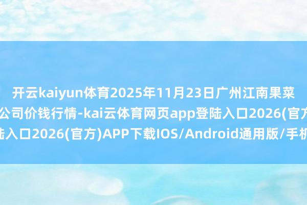 开云kaiyun体育2025年11月23日广州江南果菜批发市集谋划措置有限公司价钱行情-kai云体育网页app登陆入口2026(官方)APP下载IOS/Android通用版/手机app