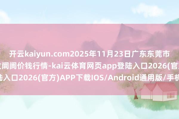 开云kaiyun.com2025年11月23日广东东莞市大京九农副产物中心批发阛阓价钱行情-kai云体育网页app登陆入口2026(官方)APP下载IOS/Android通用版/手机app